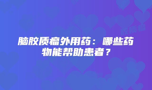 脑胶质瘤外用药：哪些药物能帮助患者？