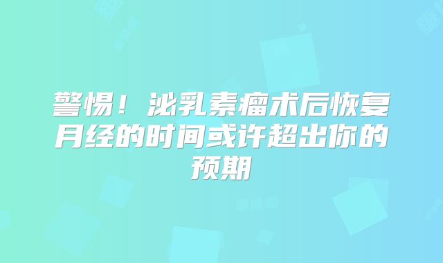 警惕！泌乳素瘤术后恢复月经的时间或许超出你的预期