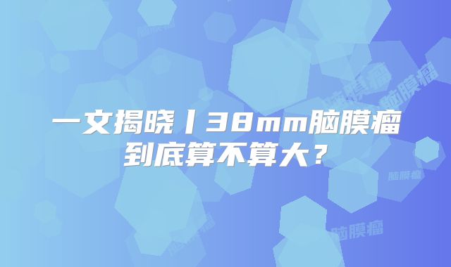一文揭晓丨38mm脑膜瘤到底算不算大？
