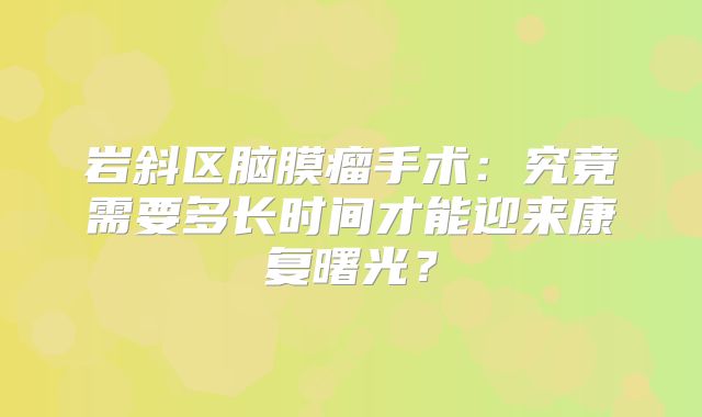 岩斜区脑膜瘤手术：究竟需要多长时间才能迎来康复曙光？