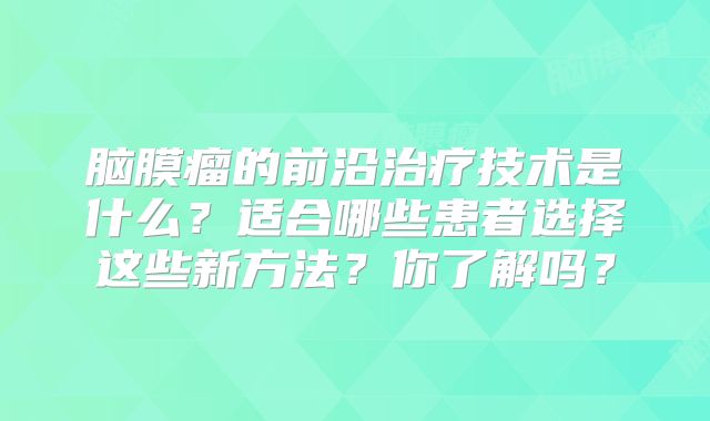 脑膜瘤的前沿治疗技术是什么？适合哪些患者选择这些新方法？你了解吗？