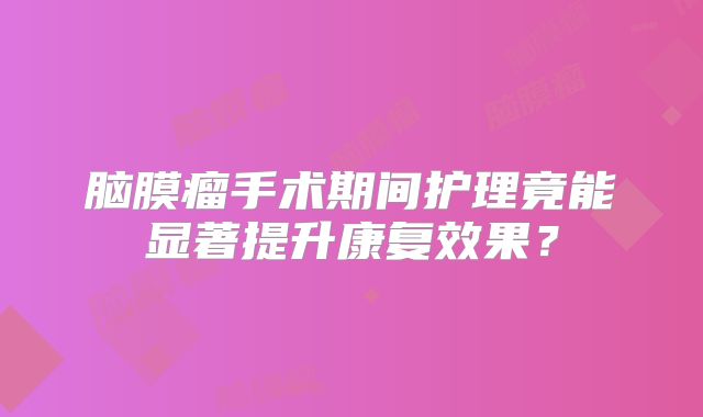 脑膜瘤手术期间护理竟能显著提升康复效果？