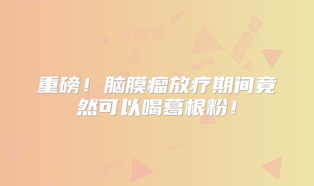 重磅！脑膜瘤放疗期间竟然可以喝葛根粉！