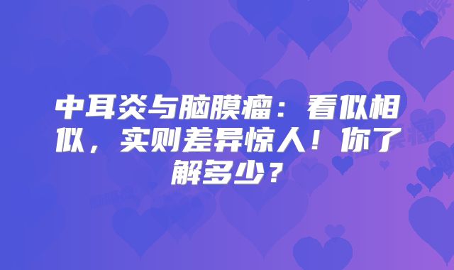 中耳炎与脑膜瘤：看似相似，实则差异惊人！你了解多少？