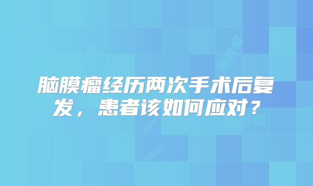 脑膜瘤经历两次手术后复发，患者该如何应对？
