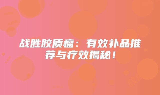 战胜胶质瘤：有效补品推荐与疗效揭秘！
