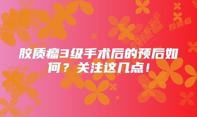 胶质瘤3级手术后的预后如何？关注这几点！