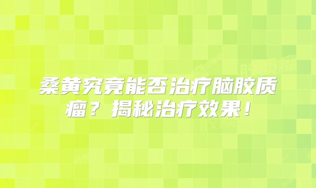 桑黄究竟能否治疗脑胶质瘤？揭秘治疗效果！