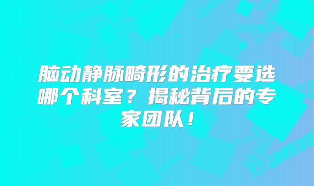 脑动静脉畸形的治疗要选哪个科室？揭秘背后的专家团队！