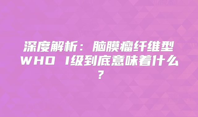 深度解析：脑膜瘤纤维型WHO I级到底意味着什么？