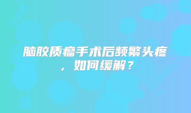 脑胶质瘤手术后频繁头疼，如何缓解？