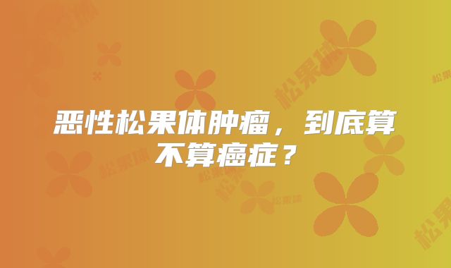 恶性松果体肿瘤，到底算不算癌症？