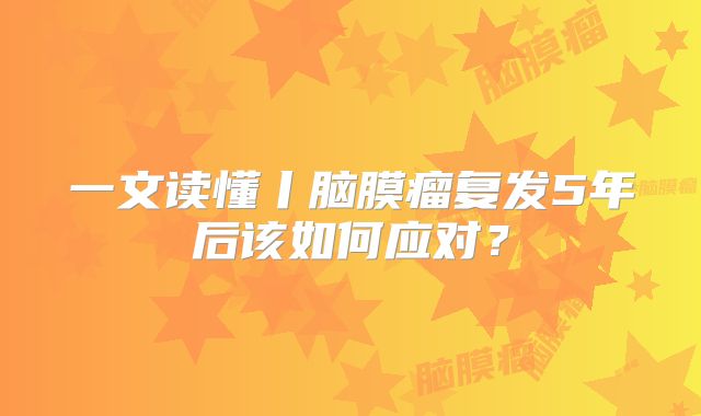 一文读懂丨脑膜瘤复发5年后该如何应对？
