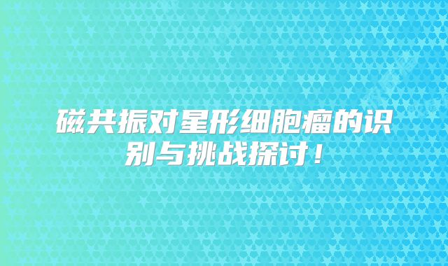 磁共振对星形细胞瘤的识别与挑战探讨！