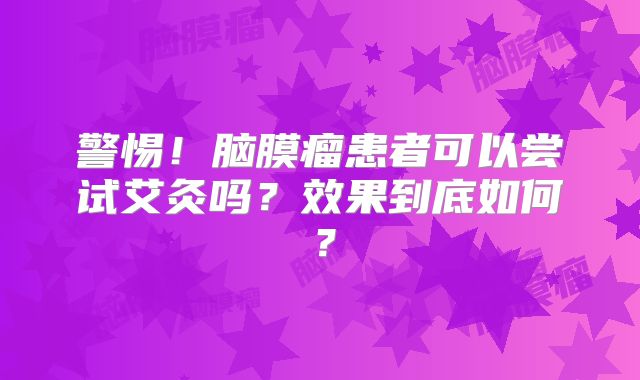 警惕！脑膜瘤患者可以尝试艾灸吗？效果到底如何？