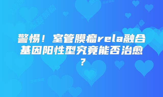 警惕！室管膜瘤rela融合基因阳性型究竟能否治愈？