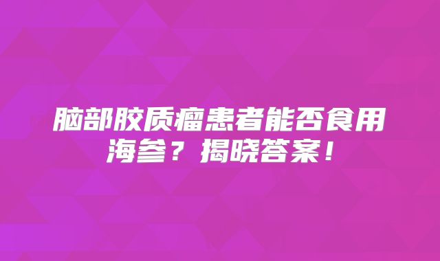 脑部胶质瘤患者能否食用海参？揭晓答案！