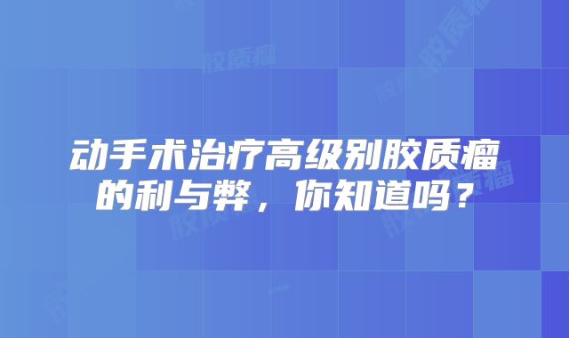 动手术治疗高级别胶质瘤的利与弊，你知道吗？