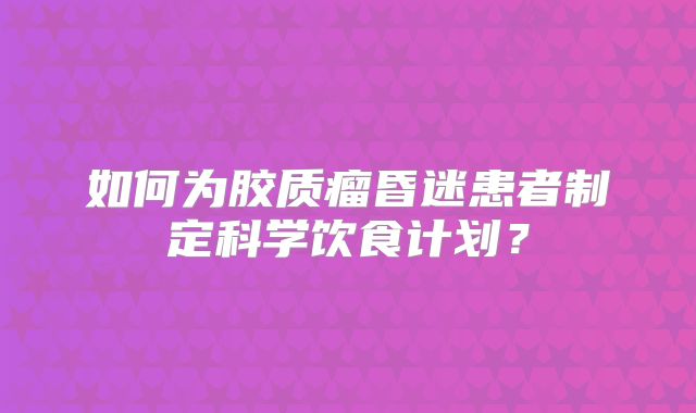 如何为胶质瘤昏迷患者制定科学饮食计划？