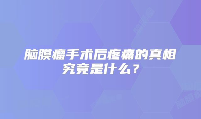 脑膜瘤手术后疼痛的真相究竟是什么？