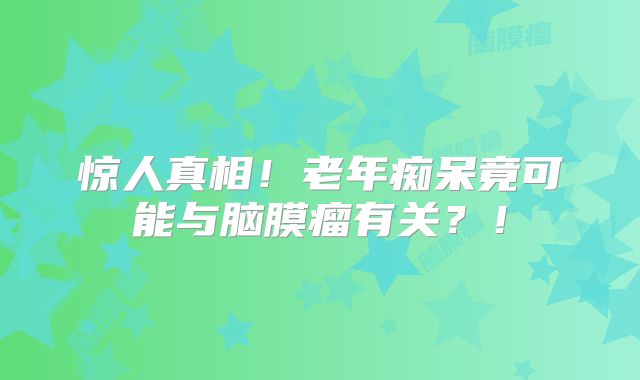 惊人真相！老年痴呆竟可能与脑膜瘤有关？！