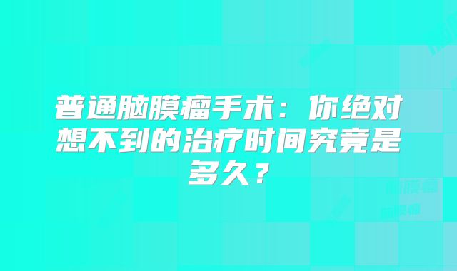 普通脑膜瘤手术：你绝对想不到的治疗时间究竟是多久？