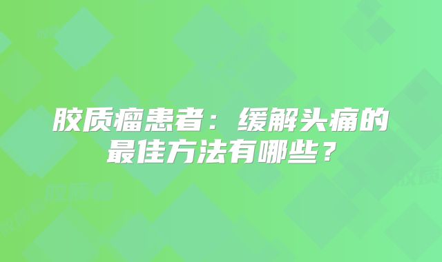 胶质瘤患者：缓解头痛的最佳方法有哪些？