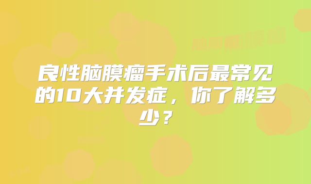 良性脑膜瘤手术后最常见的10大并发症，你了解多少？