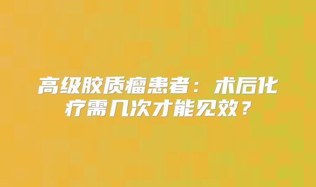 高级胶质瘤患者：术后化疗需几次才能见效？