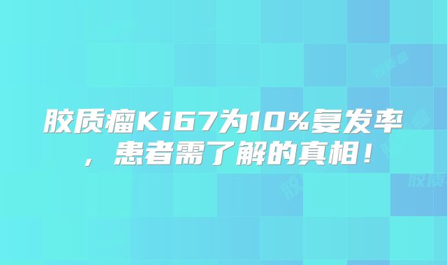 胶质瘤Ki67为10%复发率，患者需了解的真相！