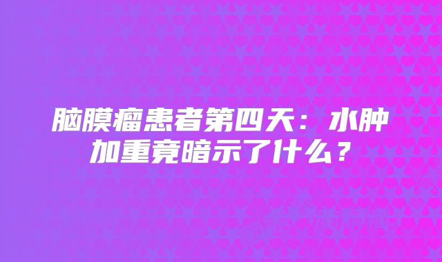 脑膜瘤患者第四天：水肿加重竟暗示了什么？