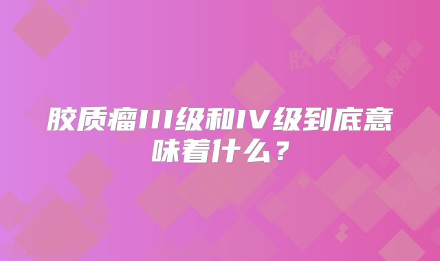 胶质瘤III级和IV级到底意味着什么？