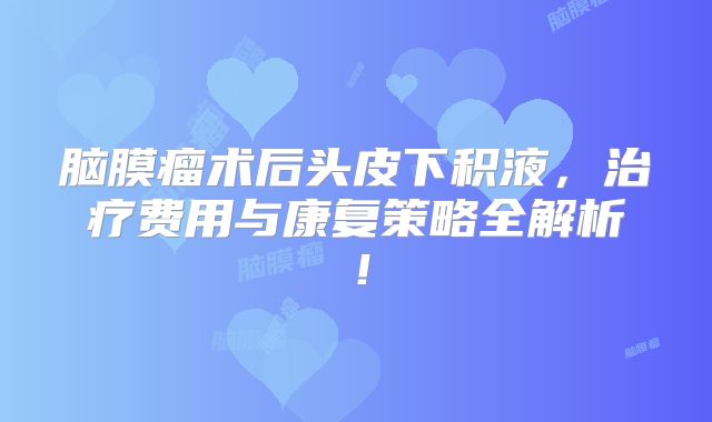 脑膜瘤术后头皮下积液，治疗费用与康复策略全解析！