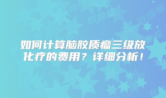 如何计算脑胶质瘤三级放化疗的费用？详细分析！