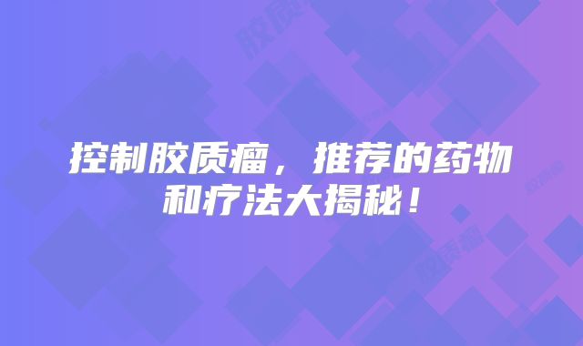 控制胶质瘤，推荐的药物和疗法大揭秘！