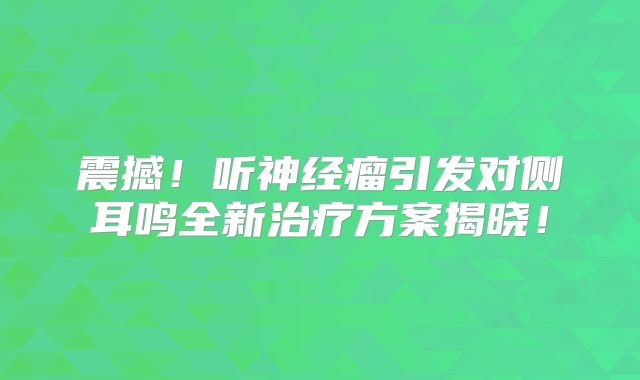 震撼！听神经瘤引发对侧耳鸣全新治疗方案揭晓！