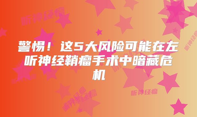 警惕！这5大风险可能在左听神经鞘瘤手术中暗藏危机