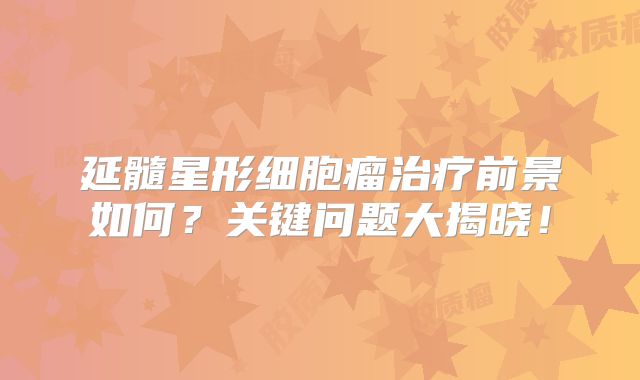 延髓星形细胞瘤治疗前景如何？关键问题大揭晓！