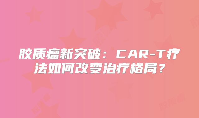 胶质瘤新突破：CAR-T疗法如何改变治疗格局？