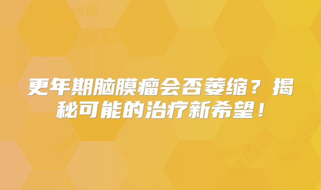 更年期脑膜瘤会否萎缩？揭秘可能的治疗新希望！