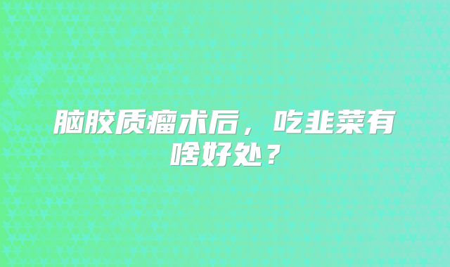 脑胶质瘤术后，吃韭菜有啥好处？