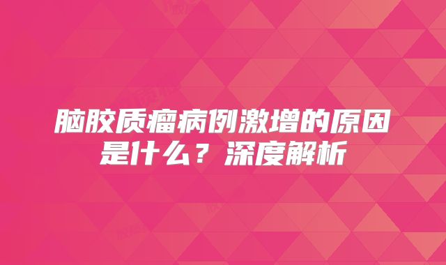 脑胶质瘤病例激增的原因是什么？深度解析
