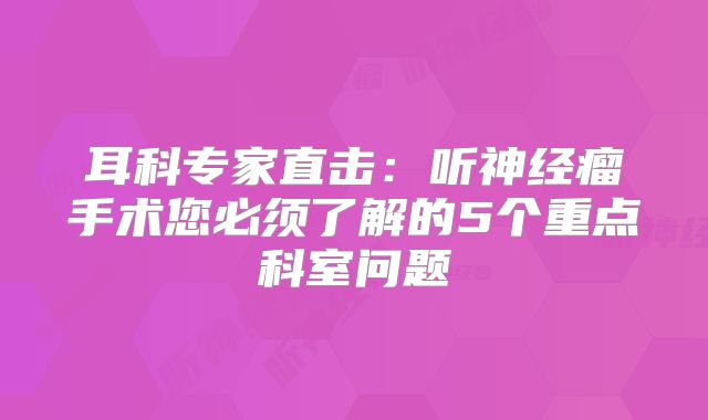 耳科专家直击：听神经瘤手术您必须了解的5个重点科室问题