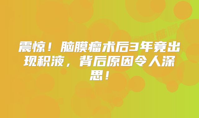 震惊！脑膜瘤术后3年竟出现积液，背后原因令人深思！