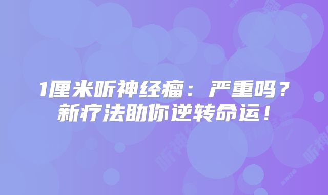 1厘米听神经瘤：严重吗？新疗法助你逆转命运！