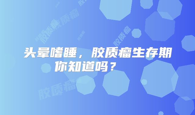 头晕嗜睡，胶质瘤生存期你知道吗？  