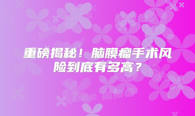 重磅揭秘！脑膜瘤手术风险到底有多高？
