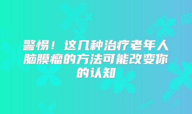警惕！这几种治疗老年人脑膜瘤的方法可能改变你的认知