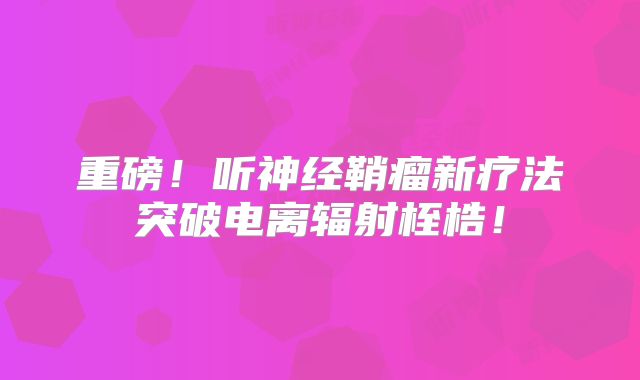 重磅！听神经鞘瘤新疗法突破电离辐射桎梏！