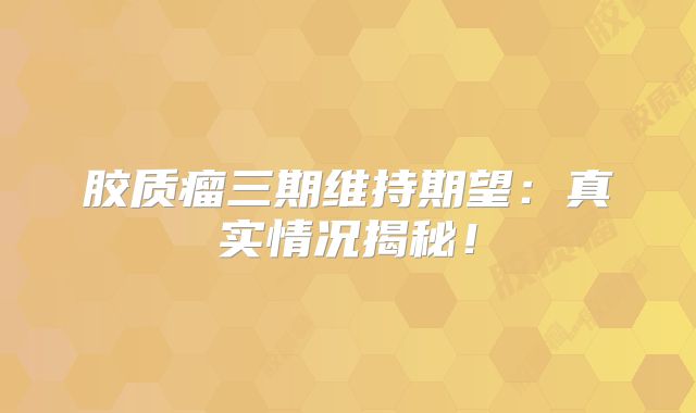 胶质瘤三期维持期望：真实情况揭秘！